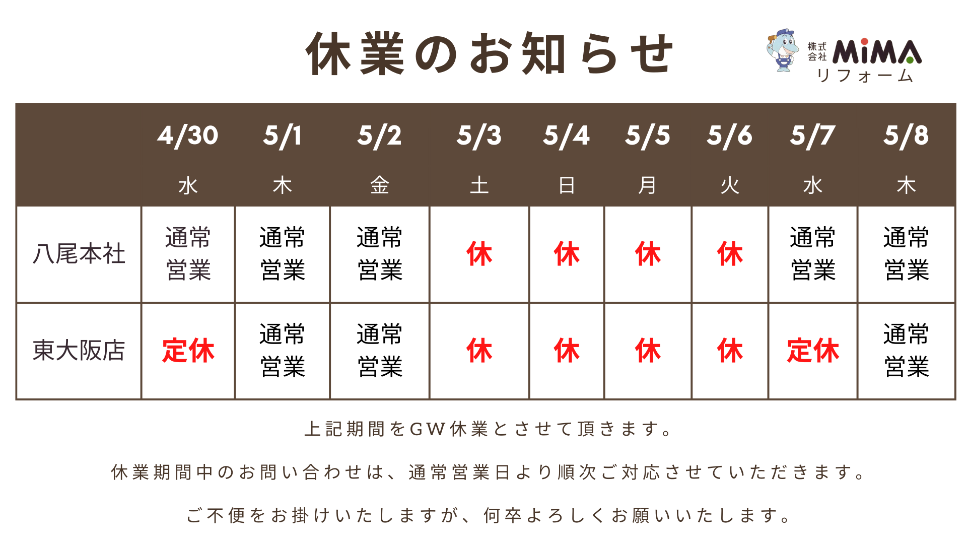平素は格別のお引き立てを賜り、厚く御礼申し上げます。 弊社では、誠に勝手ながら下記の期間をGW休業とさせていただきます。 ＝＝＝＝＝＝＝＝＝＝＝＝＝＝＝＝＝＝＝＝＝＝＝＝ ＜GW休業期間＞ 八尾本社：5月3日(土) ～ 5月6日(火) 東大阪店：5月3日(土) ～ 5月7日(水) ＝＝＝＝＝＝＝＝＝＝＝＝＝＝＝＝＝＝＝＝＝＝＝＝ 八尾本社は5月7日(水)9：00より、東大阪店は5月8日(木)9:00より通常営業いたします。 休業中のお問い合わせにつきましては、通常営業日より順次対応いたします。 ご不便をお掛けしますが今後も変わらぬご愛顧をどうぞよろしくお願いいたします。